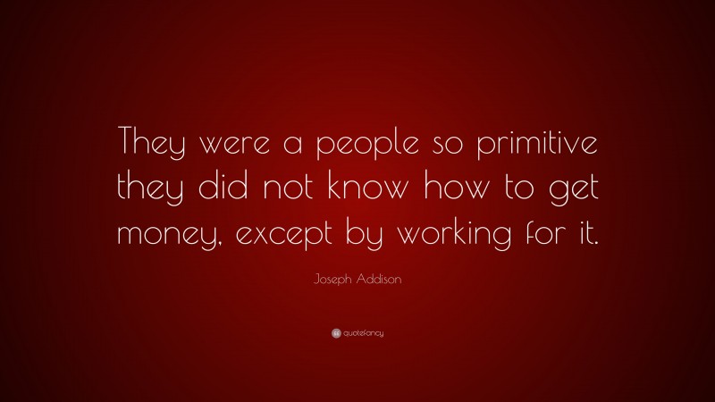 Joseph Addison Quote: “They were a people so primitive they did not know how to get money, except by working for it.”