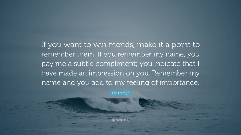 Dale Carnegie Quote: “If you want to win friends, make it a point to remember them. If you remember my name, you pay me a subtle compliment; you indicate that I have made an impression on you. Remember my name and you add to my feeling of importance.”