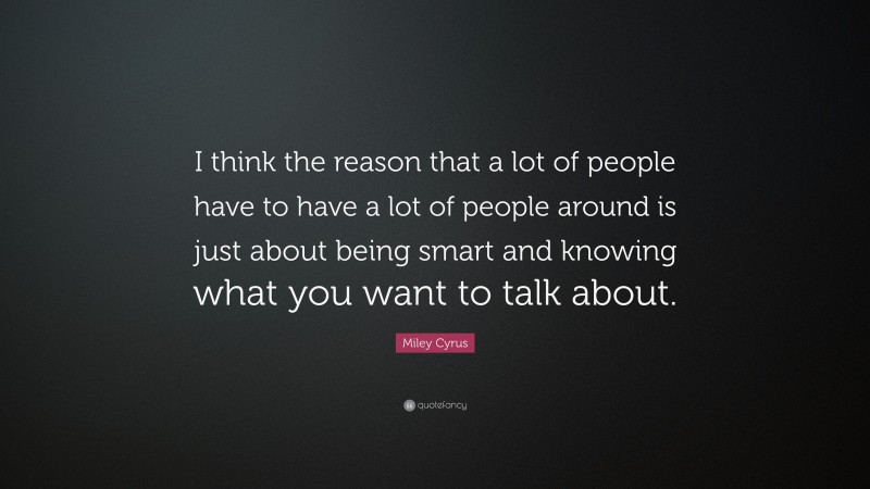 Miley Cyrus Quote: “I think the reason that a lot of people have to have a lot of people around is just about being smart and knowing what you want to talk about.”