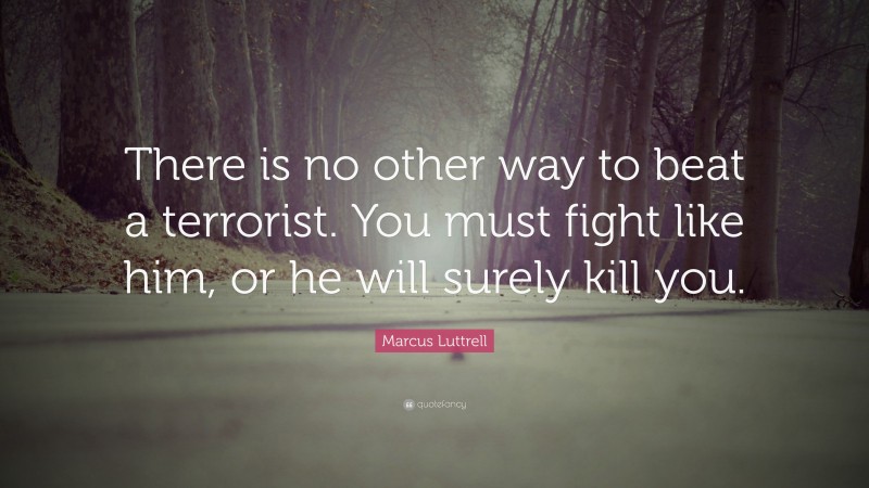 Marcus Luttrell Quote: “There is no other way to beat a terrorist. You must fight like him, or he will surely kill you.”