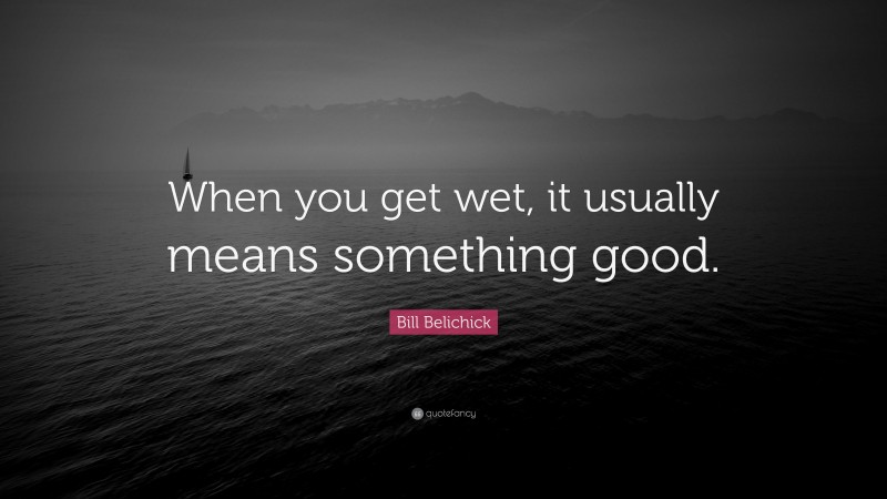 Bill Belichick Quote: “When you get wet, it usually means something good.”