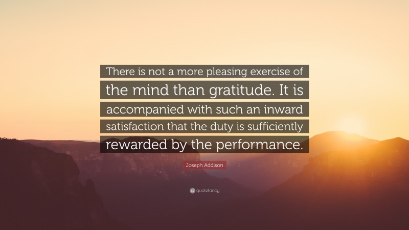 Joseph Addison Quote: “There is not a more pleasing exercise of the mind than gratitude. It is accompanied with such an inward satisfaction that the duty is sufficiently rewarded by the performance.”