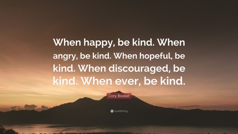 Cory Booker Quote: “When happy, be kind. When angry, be kind. When hopeful, be kind. When discouraged, be kind. When ever, be kind.”