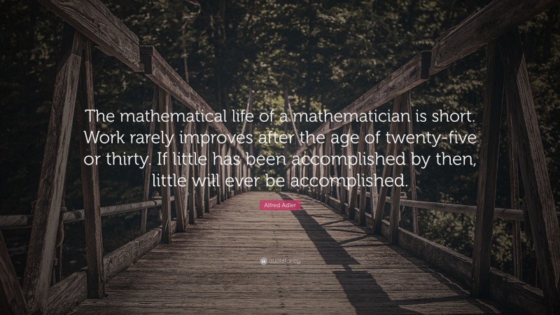 Alfred Adler Quote: “The mathematical life of a mathematician is short. Work rarely improves after the age of twenty-five or thirty. If little has been accomplished by then, little will ever be accomplished.”