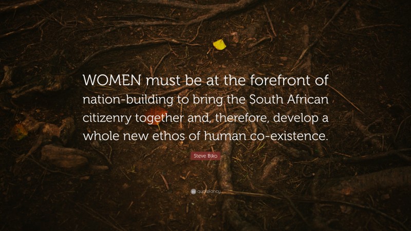 Steve Biko Quote: “WOMEN must be at the forefront of nation-building to bring the South African citizenry together and, therefore, develop a whole new ethos of human co-existence.”