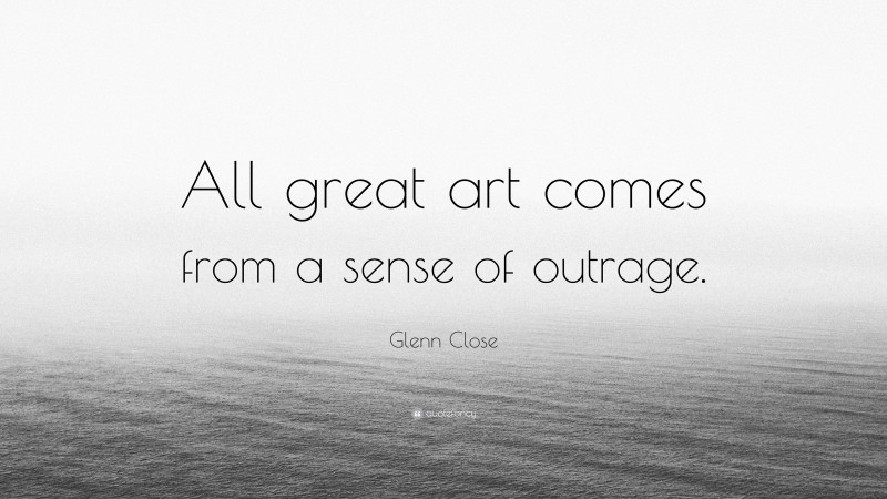 Glenn Close Quote: “All great art comes from a sense of outrage.”