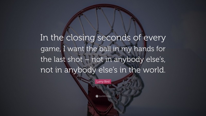 Larry Bird Quote: “In the closing seconds of every game, I want the ball in my hands for the last shot – not in anybody else’s, not in anybody else’s in the world.”