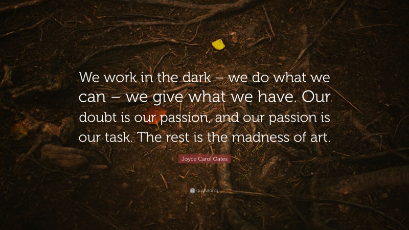 Joyce Carol Oates Quote: “We work in the dark – we do what we can – we give what we have. Our doubt is our passion, and our passion is our task. The rest is the madness of art.”