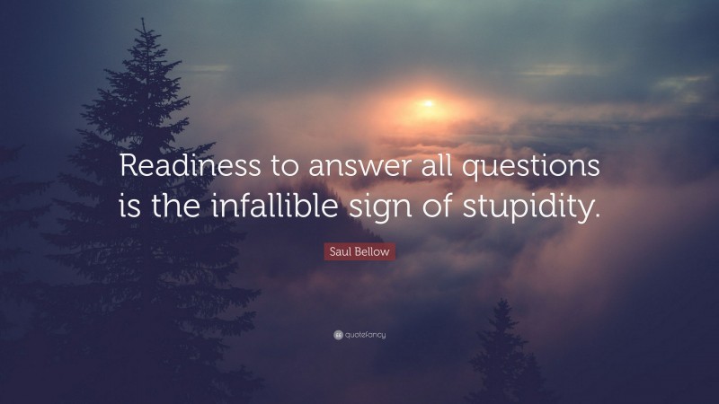 Saul Bellow Quote: “Readiness to answer all questions is the infallible sign of stupidity.”