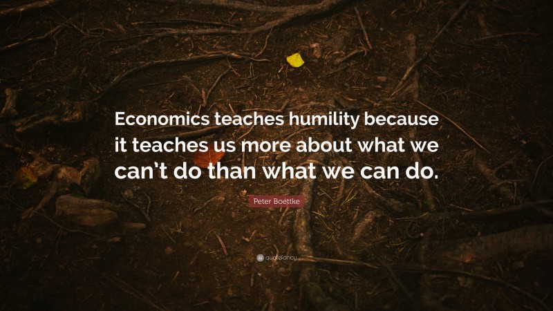 Peter Boettke Quote: “Economics teaches humility because it teaches us more about what we can’t do than what we can do.”