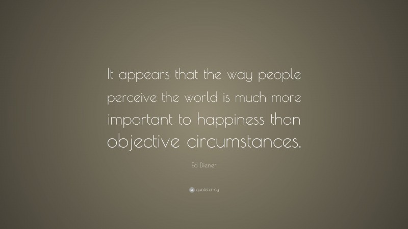 Ed Diener Quote: “It appears that the way people perceive the world is much more important to happiness than objective circumstances.”