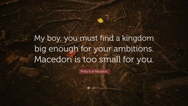 Philip II of Macedon Quote: “My boy, you must find a kingdom big enough for your ambitions. Macedon is too small for you.”
