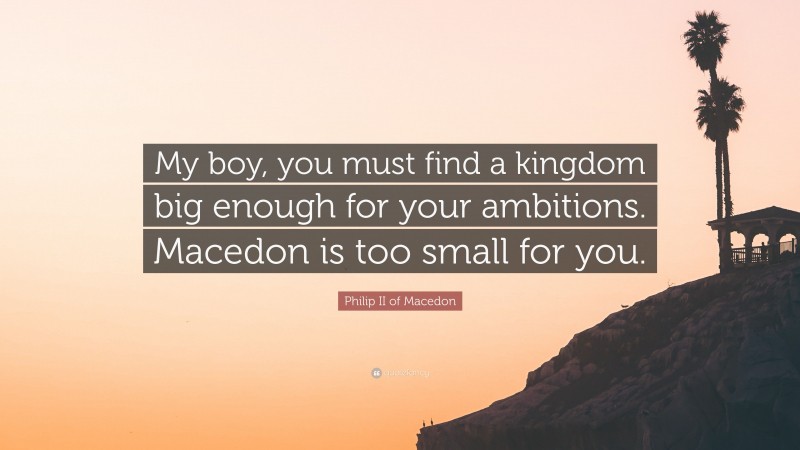 Philip II of Macedon Quote: “My boy, you must find a kingdom big enough for your ambitions. Macedon is too small for you.”