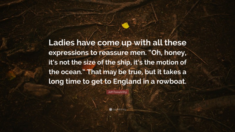 Jeff Foxworthy Quote: “Ladies have come up with all these expressions to reassure men. “Oh, honey, it’s not the size of the ship, it’s the motion of the ocean.” That may be true, but it takes a long time to get to England in a rowboat.”
