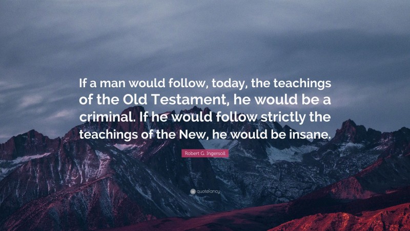 Robert G. Ingersoll Quote: “If a man would follow, today, the teachings of the Old Testament, he would be a criminal. If he would follow strictly the teachings of the New, he would be insane.”