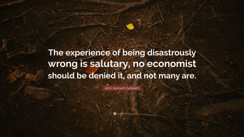 John Kenneth Galbraith Quote: “The experience of being disastrously wrong is salutary, no economist should be denied it, and not many are.”