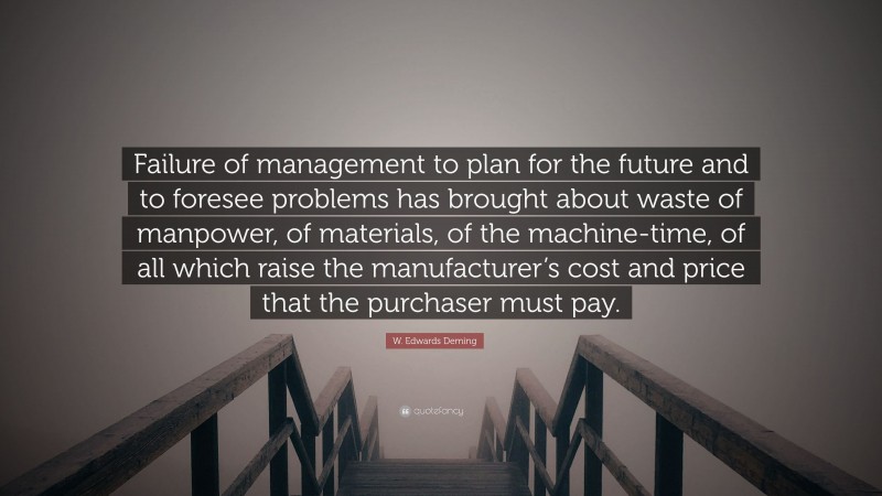 W. Edwards Deming Quote: “Failure of management to plan for the future and to foresee problems has brought about waste of manpower, of materials, of the machine-time, of all which raise the manufacturer’s cost and price that the purchaser must pay.”