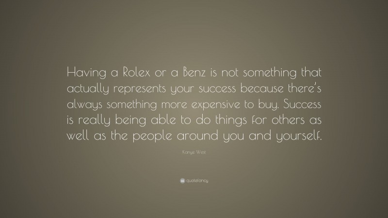 Kanye West Quote: “Having a Rolex or a Benz is not something that actually represents your success because there’s always something more expensive to buy. Success is really being able to do things for others as well as the people around you and yourself.”