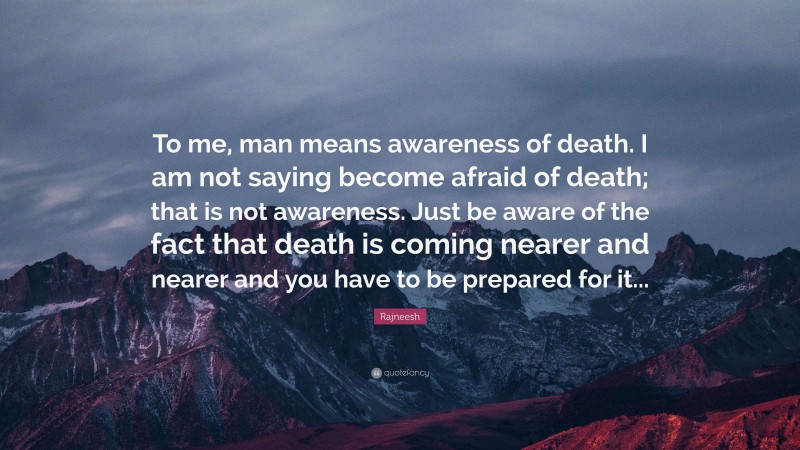 Rajneesh Quote: “To me, man means awareness of death. I am not saying become afraid of death; that is not awareness. Just be aware of the fact that death is coming nearer and nearer and you have to be prepared for it...”