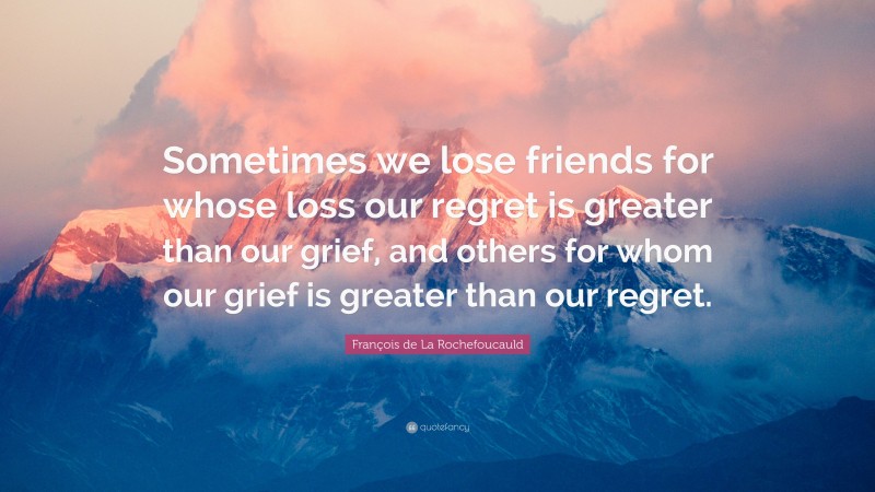 François de La Rochefoucauld Quote: “Sometimes we lose friends for whose loss our regret is greater than our grief, and others for whom our grief is greater than our regret.”