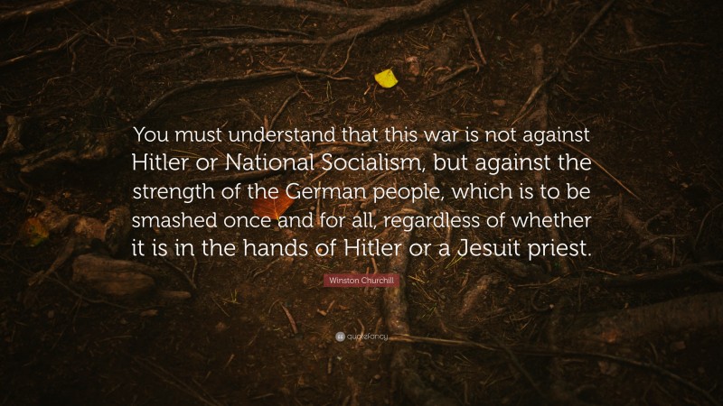 Winston Churchill Quote: “You must understand that this war is not against Hitler or National Socialism, but against the strength of the German people, which is to be smashed once and for all, regardless of whether it is in the hands of Hitler or a Jesuit priest.”