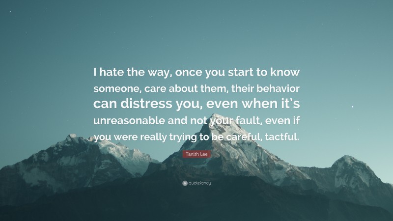 Tanith Lee Quote: “I hate the way, once you start to know someone, care about them, their behavior can distress you, even when it’s unreasonable and not your fault, even if you were really trying to be careful, tactful.”