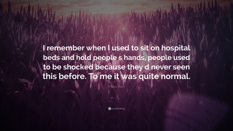 Princess Diana Quote: “I remember when I used to sit on hospital beds and hold people s hands, people used to be shocked because they d never seen this before. To me it was quite normal.”