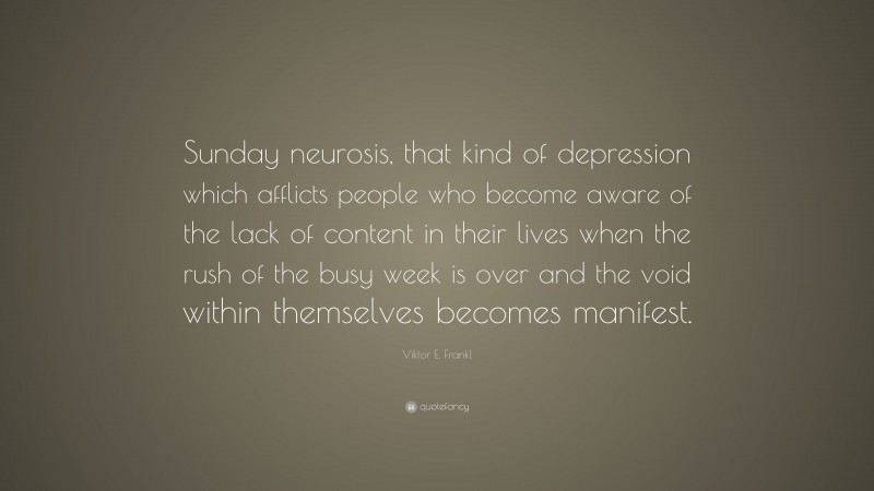 Viktor E. Frankl Quote: “Sunday neurosis, that kind of depression which afflicts people who become aware of the lack of content in their lives when the rush of the busy week is over and the void within themselves becomes manifest.”