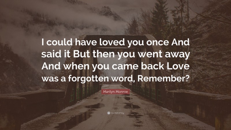 Marilyn Monroe Quote: “I could have loved you once And said it But then you went away And when you came back Love was a forgotten word, Remember?”