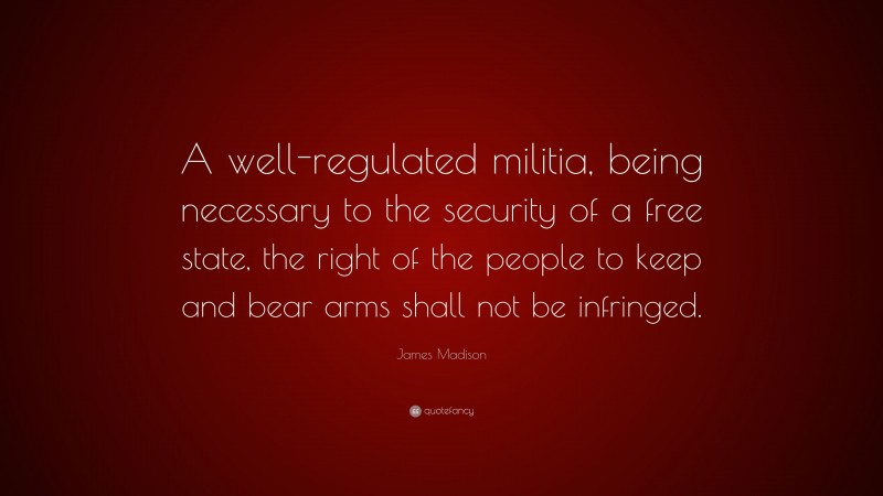 James Madison Quote: “A well-regulated militia, being necessary to the security of a free state, the right of the people to keep and bear arms shall not be infringed.”