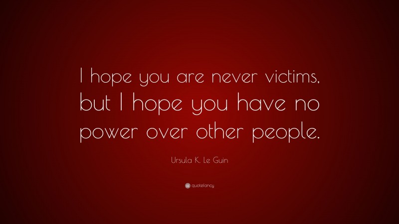 Ursula K. Le Guin Quote: “I hope you are never victims, but I hope you have no power over other people.”