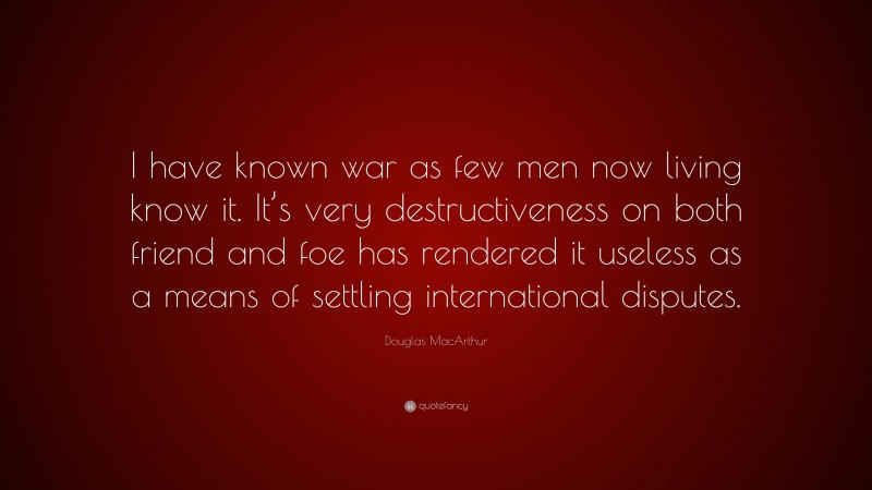 Douglas MacArthur Quote: “I have known war as few men now living know it. It’s very destructiveness on both friend and foe has rendered it useless as a means of settling international disputes.”