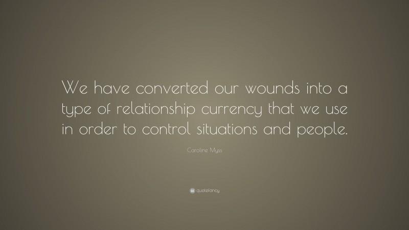 Caroline Myss Quote: “We have converted our wounds into a type of relationship currency that we use in order to control situations and people.”