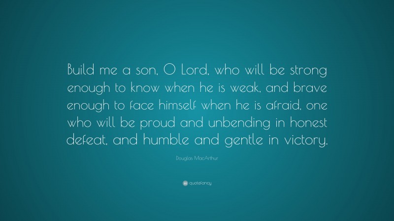 Douglas MacArthur Quote: “Build me a son, O Lord, who will be strong enough to know when he is weak, and brave enough to face himself when he is afraid, one who will be proud and unbending in honest defeat, and humble and gentle in victory.”
