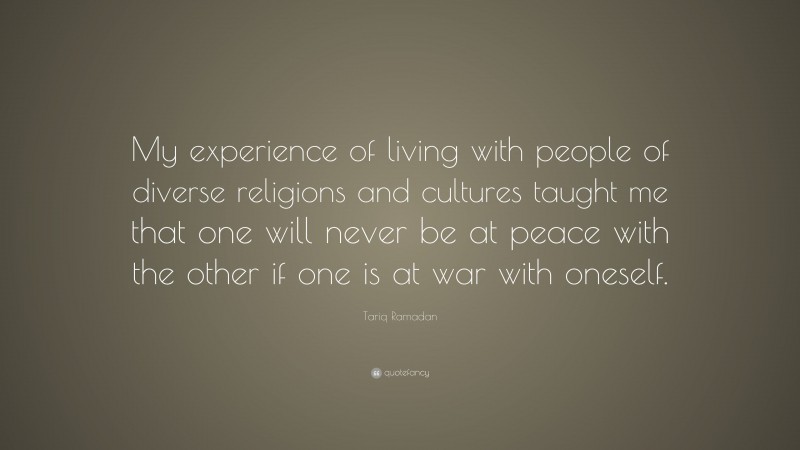 Tariq Ramadan Quote: “My experience of living with people of diverse religions and cultures taught me that one will never be at peace with the other if one is at war with oneself.”