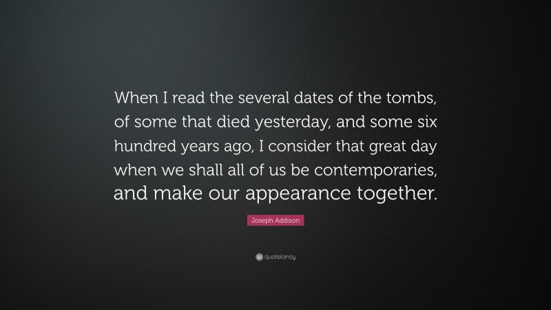 Joseph Addison Quote: “When I read the several dates of the tombs, of some that died yesterday, and some six hundred years ago, I consider that great day when we shall all of us be contemporaries, and make our appearance together.”