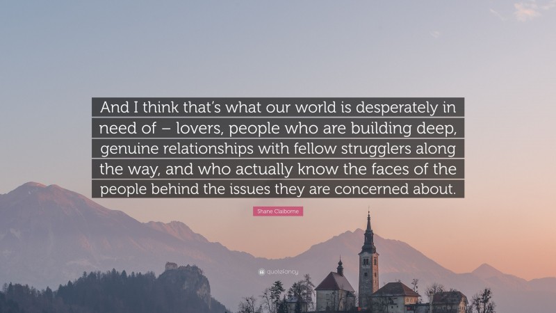 Shane Claiborne Quote: “And I think that’s what our world is desperately in need of – lovers, people who are building deep, genuine relationships with fellow strugglers along the way, and who actually know the faces of the people behind the issues they are concerned about.”