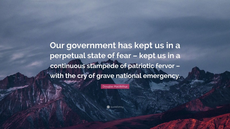 Douglas MacArthur Quote: “Our government has kept us in a perpetual state of fear – kept us in a continuous stampede of patriotic fervor – with the cry of grave national emergency.”