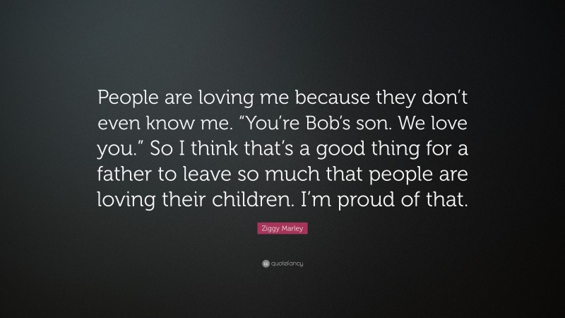 Ziggy Marley Quote: “People are loving me because they don’t even know me. “You’re Bob’s son. We love you.” So I think that’s a good thing for a father to leave so much that people are loving their children. I’m proud of that.”