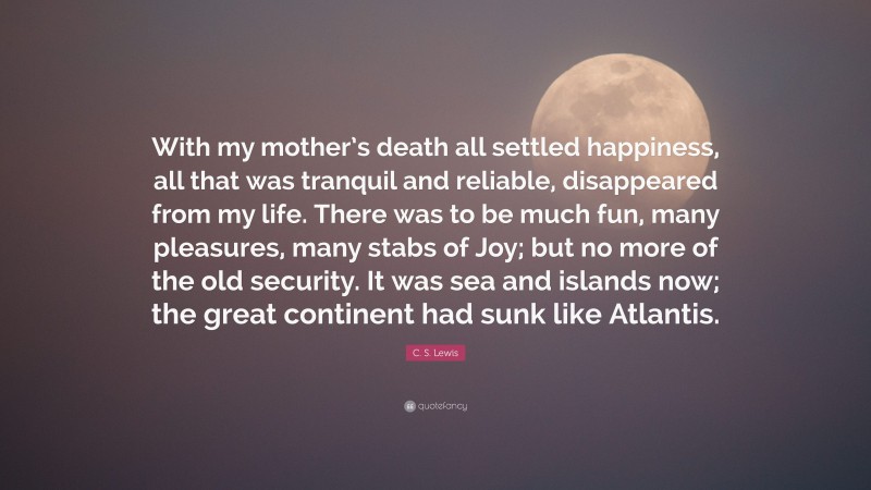 C. S. Lewis Quote: “With my mother’s death all settled happiness, all that was tranquil and reliable, disappeared from my life. There was to be much fun, many pleasures, many stabs of Joy; but no more of the old security. It was sea and islands now; the great continent had sunk like Atlantis.”