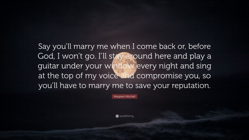 Margaret Mitchell Quote: “Say you’ll marry me when I come back or, before God, I won’t go. I’ll stay around here and play a guitar under your window every night and sing at the top of my voice and compromise you, so you’ll have to marry me to save your reputation.”