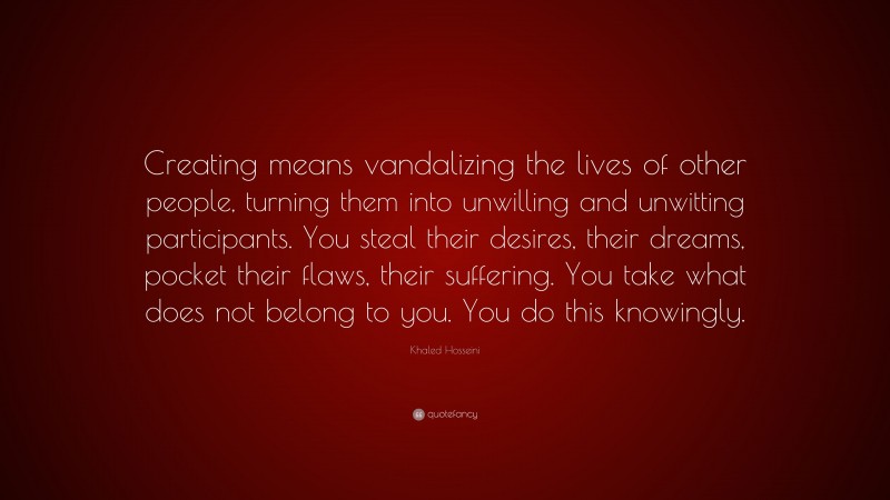 Khaled Hosseini Quote: “Creating means vandalizing the lives of other people, turning them into unwilling and unwitting participants. You steal their desires, their dreams, pocket their flaws, their suffering. You take what does not belong to you. You do this knowingly.”