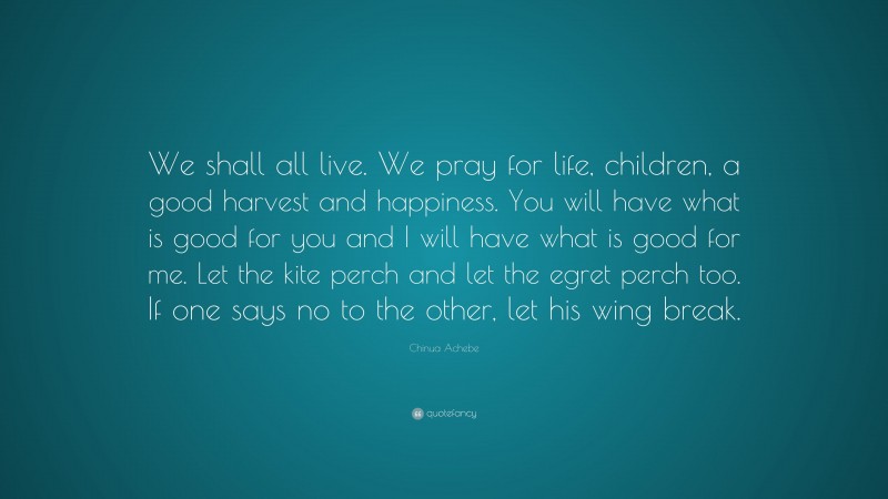 Chinua Achebe Quote: “We shall all live. We pray for life, children, a good harvest and happiness. You will have what is good for you and I will have what is good for me. Let the kite perch and let the egret perch too. If one says no to the other, let his wing break.”