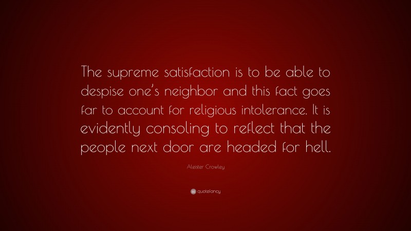 Aleister Crowley Quote: “The supreme satisfaction is to be able to despise one’s neighbor and this fact goes far to account for religious intolerance. It is evidently consoling to reflect that the people next door are headed for hell.”