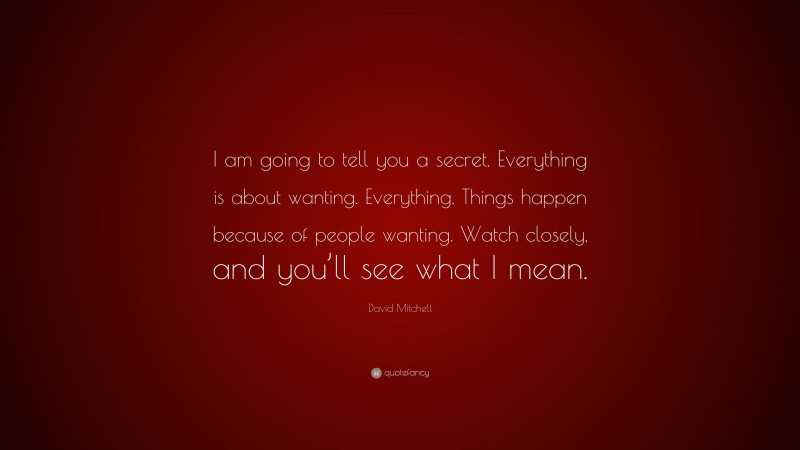 David Mitchell Quote: “I am going to tell you a secret. Everything is about wanting. Everything. Things happen because of people wanting. Watch closely, and you’ll see what I mean.”