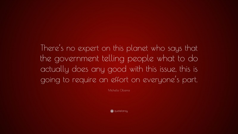 Michelle Obama Quote: “There’s no expert on this planet who says that the government telling people what to do actually does any good with this issue, this is going to require an effort on everyone’s part.”