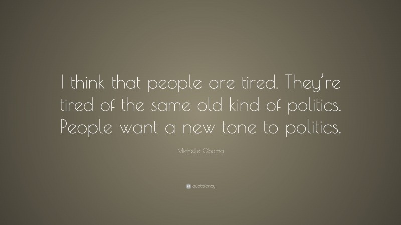 Michelle Obama Quote: “I think that people are tired. They’re tired of the same old kind of politics. People want a new tone to politics.”