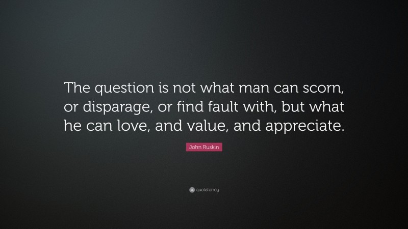 John Ruskin Quote: “The question is not what man can scorn, or disparage, or find fault with, but what he can love, and value, and appreciate.”