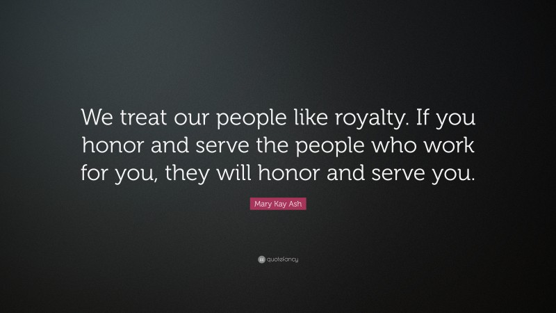 Mary Kay Ash Quote: “We treat our people like royalty. If you honor and serve the people who work for you, they will honor and serve you.”