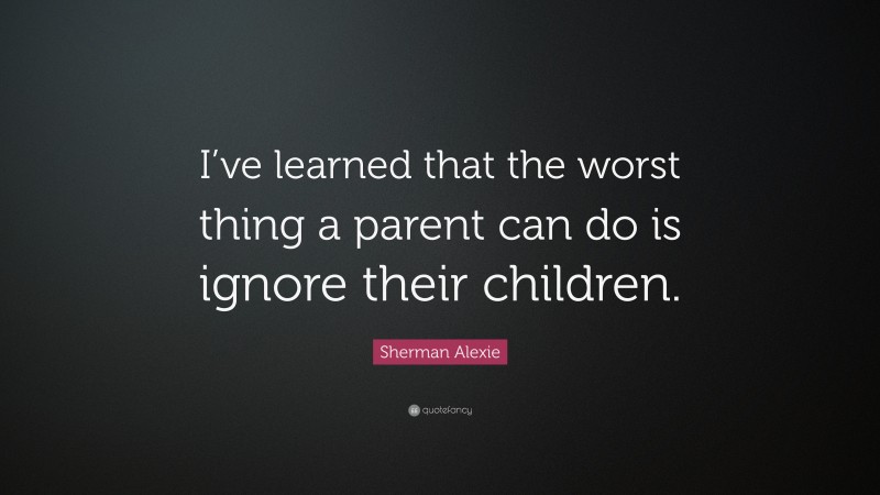 Sherman Alexie Quote: “I’ve learned that the worst thing a parent can do is ignore their children.”